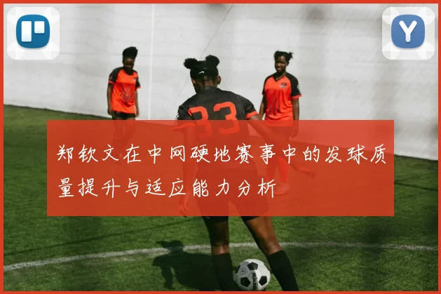 郑钦文在中网硬地赛事中的发球质量提升与适应能力分析